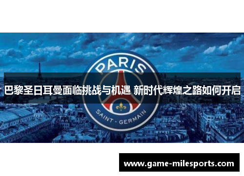 巴黎圣日耳曼面临挑战与机遇 新时代辉煌之路如何开启